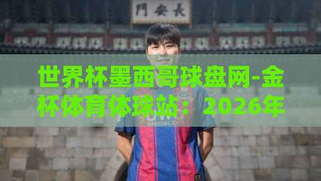 世界杯墨西哥球盘网-金杯体育体球站:2026年世界杯观赛与数据解读新攻略