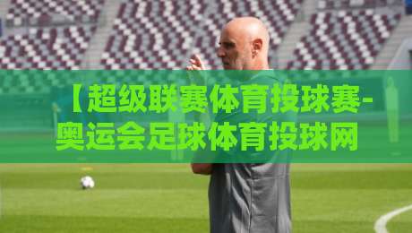 【超级联赛体育投球赛-奥运会足球体育投球网】:2026年球迷必知的五大变化