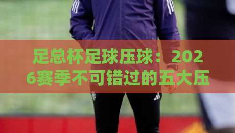 足总杯足球压球:2026赛季不可错过的五大压球技巧与趋势
