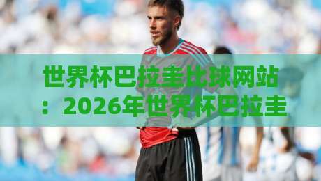 世界杯巴拉圭比球网站:2026年世界杯巴拉圭队赛程与比分查询实用指南