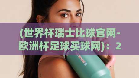 (世界杯瑞士比球官网-欧洲杯足球买球网):2026年足球迷必备的赛事指南与实用技巧