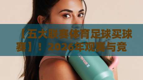 【五大联赛体育足球买球赛】!2026年观赛与竞猜全攻略,老球迷的私房经验