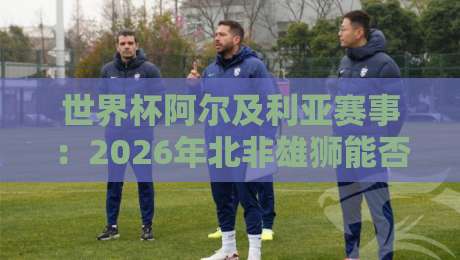 世界杯阿尔及利亚赛事:2026年北非雄狮能否再创奇迹?