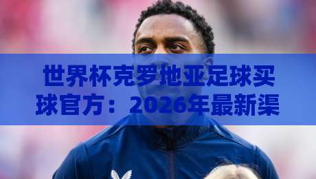 世界杯克罗地亚足球买球官方:2026年最新渠道与避坑指南