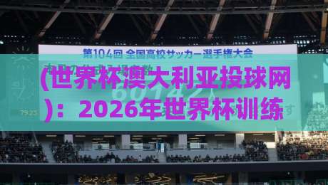 (世界杯澳大利亚投球网):2026年世界杯训练黑科技,投球网如何改变袋鼠军团?
