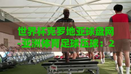 世界杯克罗地亚球盘网-亚洲体育足球压球:2026年世界杯克罗地亚队盘口深度解析与投注策略