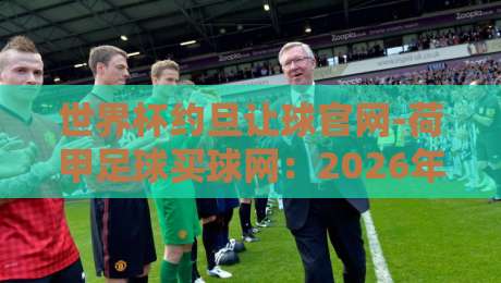 世界杯约旦让球官网-荷甲足球买球网:2026年热门赛事实战指南