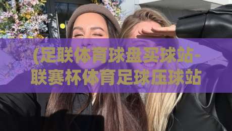 (足联体育球盘买球站-联赛杯体育足球压球站):2026年最值得关注的五大压球平台对比与避坑指南