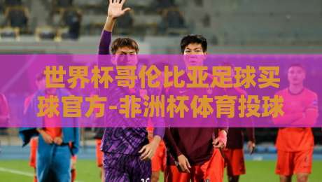 世界杯哥伦比亚足球买球官方-非洲杯体育投球赛!【世界杯哥伦比亚足球买球官方-非洲杯体育投球赛】2026年投注策略与赛事前瞻