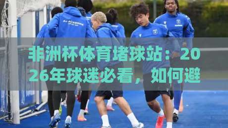 非洲杯体育堵球站:2026年球迷必看,如何避开非法赌球陷阱?(非洲杯体育堵球站)
