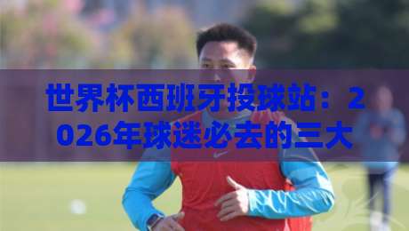 世界杯西班牙投球站:2026年球迷必去的三大打卡地