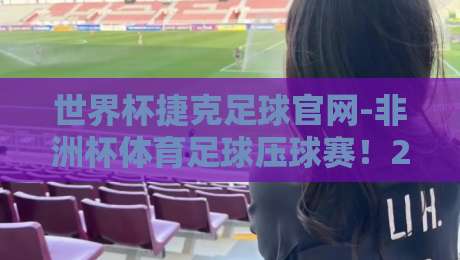 世界杯捷克足球官网-非洲杯体育足球压球赛！2026年非洲杯投注指南：从球队数据到压球技巧一手掌握