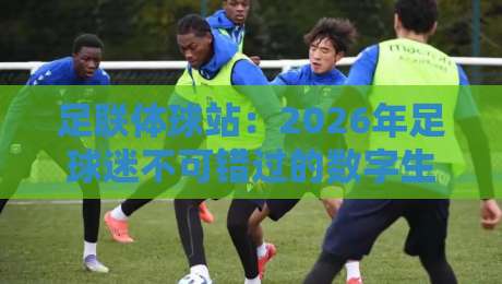足联体球站：2026年足球迷不可错过的数字生态平台