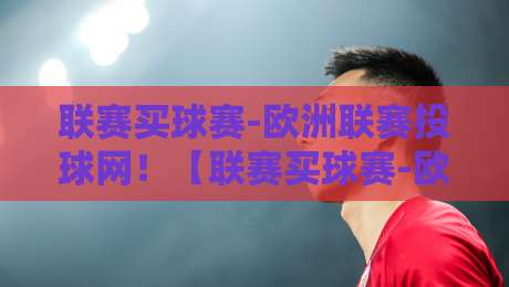 联赛买球赛-欧洲联赛投球网!【联赛买球赛-欧洲联赛投球网】2026年玩转欧洲投注的4个避坑法则