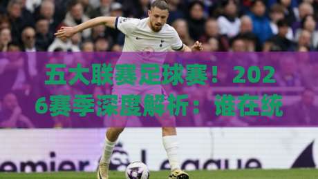 五大联赛足球赛！2026赛季深度解析：谁在统治欧洲足坛？(五大联赛足球赛) 你不可错过的看点