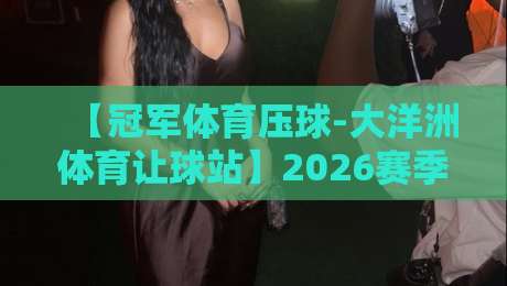 【冠军体育压球-大洋洲体育让球站】2026赛季实战指南：从让球玩法到资金管理