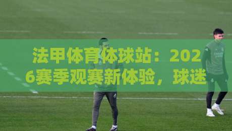 法甲体育体球站:2026赛季观赛新体验,球迷必看指南