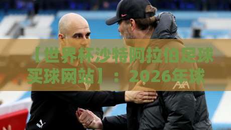 【世界杯沙特阿拉伯足球买球网站】：2026年球迷必看的安全投注指南与避坑法则