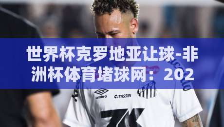 世界杯克罗地亚让球-非洲杯体育堵球网：2026年盘口深度解析与实战策略