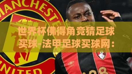 世界杯佛得角竞猜足球买球-法甲足球买球网：2026年竞猜新趋势(世界杯佛得角竞猜足球买球)独家揭秘