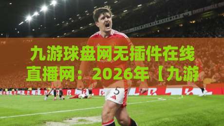 九游球盘网无插件在线直播网：2026年【九游球盘网】体验如何？