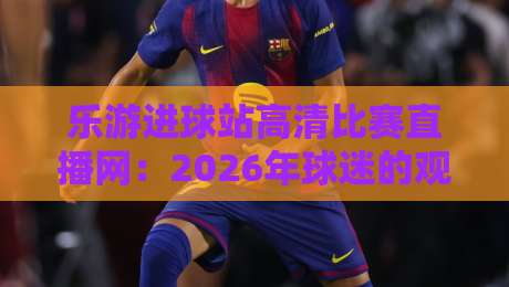 乐游进球站高清比赛直播网:2026年球迷的观赛新选择与实战指南