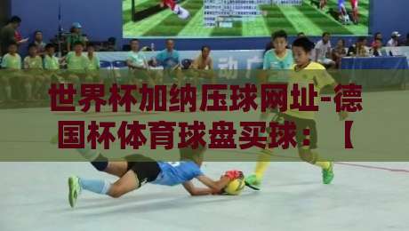 世界杯加纳压球网址-德国杯体育球盘买球：【世界杯加纳压球网址-德国杯体育球盘买球】2026年球迷必看指南