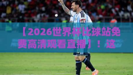 【2026世界杯比球站免费高清观看直播】!这份观赛指南请收好