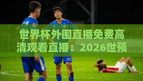 世界杯外围直播免费高清观看直播:2026世预赛去哪看?我踩坑三个月总结的免费渠道! 世界杯外围直播免费高清观看直播:2026世预赛去哪看?我踩坑三个月总结的免费渠道!
