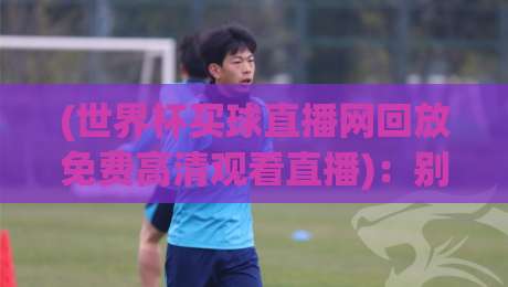 (世界杯买球直播网回放免费高清观看直播)：别错过这些隐藏技巧，2026年看球才过瘾