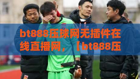 bt888压球网无插件在线直播网,【bt888压球网】2026年最新体验测评 bt888压球网无插件在线直播网,【bt888压球网】2026年最新体验测评