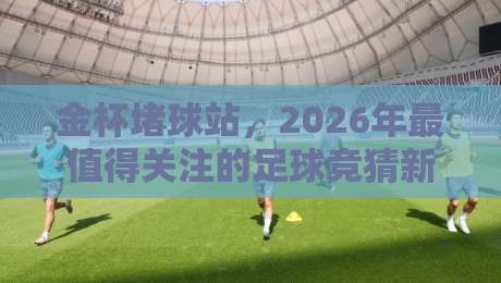 金杯堵球站，2026年最值得关注的足球竞猜新玩法？