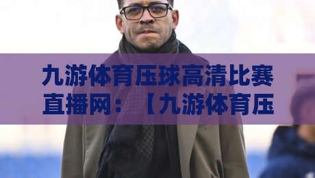 九游体育压球高清比赛直播网：【九游体育压球高清比赛直播网】2026观赛体验全解析——这平台凭什么让老球迷都喊真香？