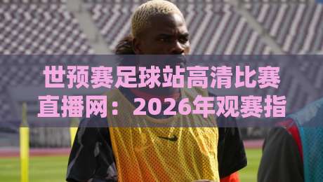 世预赛足球站高清比赛直播网：2026年观赛指南与避坑技巧