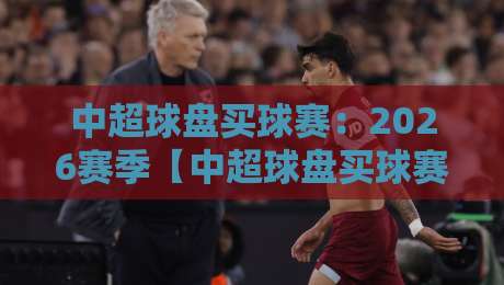 中超球盘买球赛：2026赛季【中超球盘买球赛】最新风向与投注避坑指南