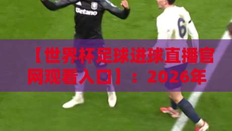 【世界杯足球进球直播官网观看入口】：2026年球迷必收藏！官方高清进球集锦+入口全解析