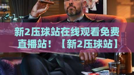 新2压球站在线观看免费直播站！【新2压球站】2026年观赛体验大揭秘