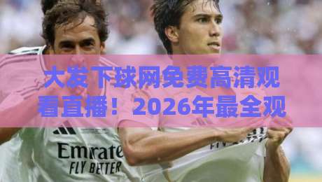 大发下球网免费高清观看直播!2026年最全观赛攻略来了 大发下球网免费高清观看直播!2026年最全观赛攻略来了