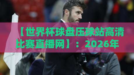 【世界杯球盘压球站高清比赛直播网】：2026年球迷必看的5个体验亮点