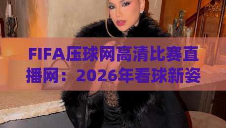 FIFA压球网高清比赛直播网：2026年看球新姿势，你get了吗？
