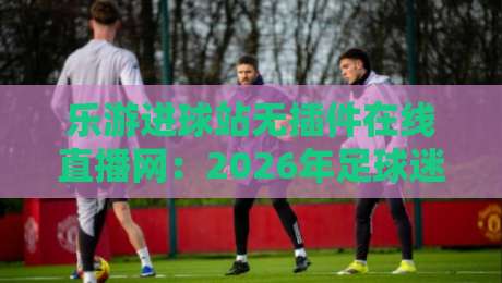 乐游进球站无插件在线直播网:2026年足球迷的私藏观赛宝典 乐游进球站无插件在线直播网:2026年足球迷的私藏观赛宝典