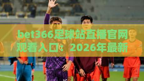 bet366足球站直播官网观看入口：2026年最新实测指南与避坑技巧